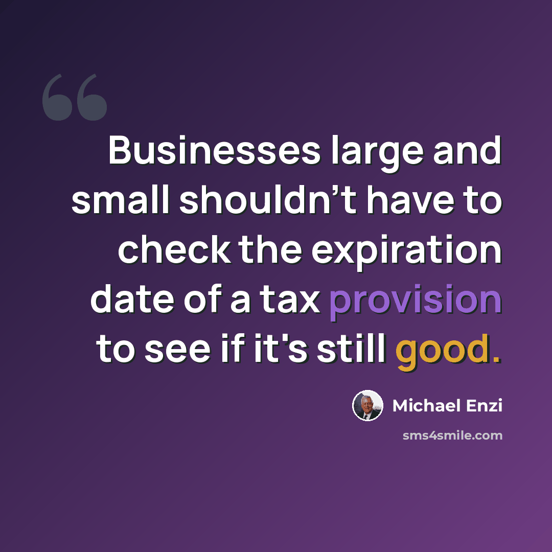 “Businesses large and small shouldn't have to check the expiration date of a tax provision to see if it's still good.” quote by Michael Enzi