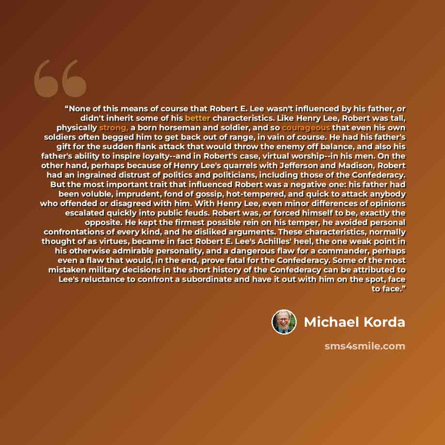 “None of this means of course that Robert E. Lee wasn't influenced by his father, or didn't inherit some of his better characteristics. Like Henry Lee, Robert was tall, physically strong, a born horseman and soldier, and so courageous that even his own soldiers often begged him to get back out of…” quote by Michael Korda