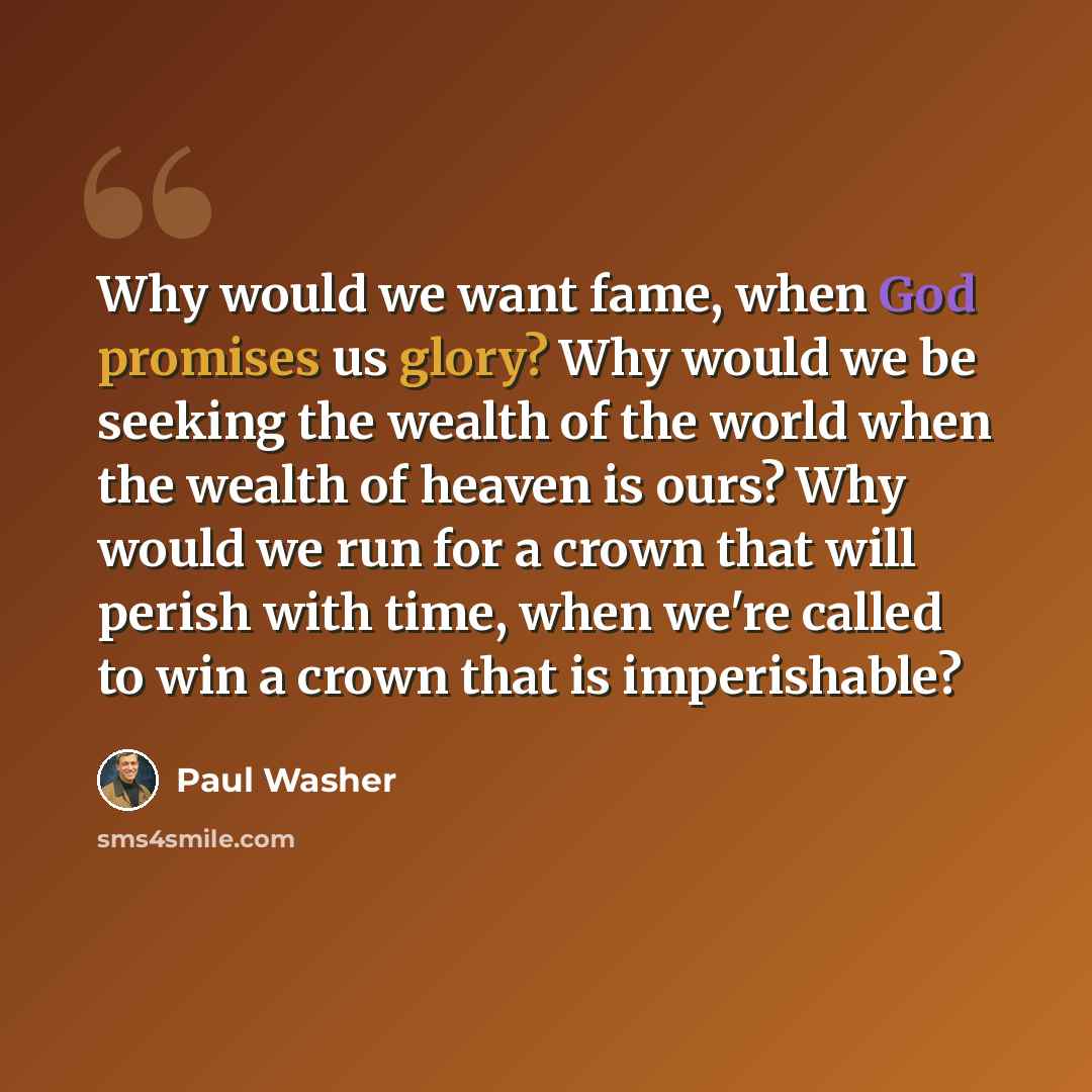 “Why would we want fame, when God promises us glory? Why would we be seeking the wealth of the world when the wealth of heaven is ours? Why would we run for a crown that will perish with time, when we're called to win a crown that is imperishable?” quote by Paul Washer