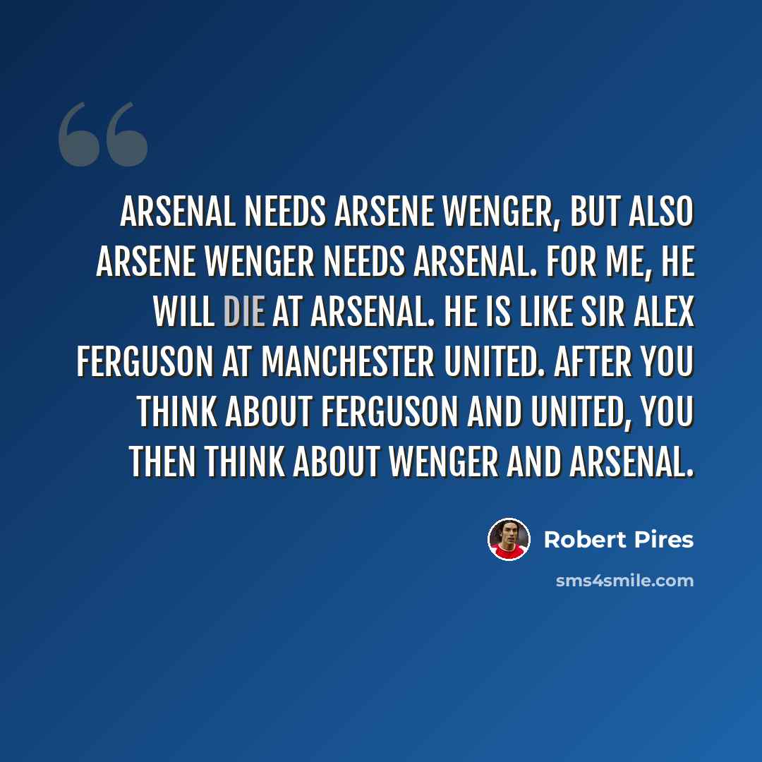 “Arsenal needs Arsene Wenger, but also Arsene Wenger needs Arsenal. For me, he will die at Arsenal. He is like Sir Alex Ferguson at Manchester United. After you think about Ferguson and United, you then think about Wenger and Arsenal.” quote by Robert Pires