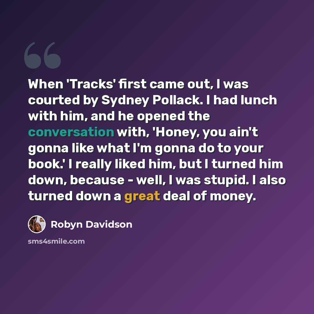 “When 'Tracks' first came out, I was courted by Sydney Pollack. I had lunch with him, and he opened the conversation with, 'Honey, you ain't gonna like what I'm gonna do to your book.' I really liked him, but I turned him down, because - well, I was stupid. I also turned down a great deal of money.” quote by Robyn Davidson