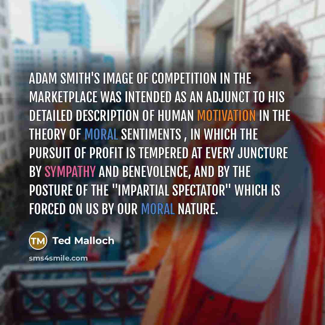 “Adam Smith's image of competition in the marketplace was intended as an adjunct to his detailed description of human motivation in The Theory of Moral Sentiments , in which the pursuit of profit is tempered at every juncture by sympathy and benevolence, and by the posture of the "impartial…” quote by Ted Malloch