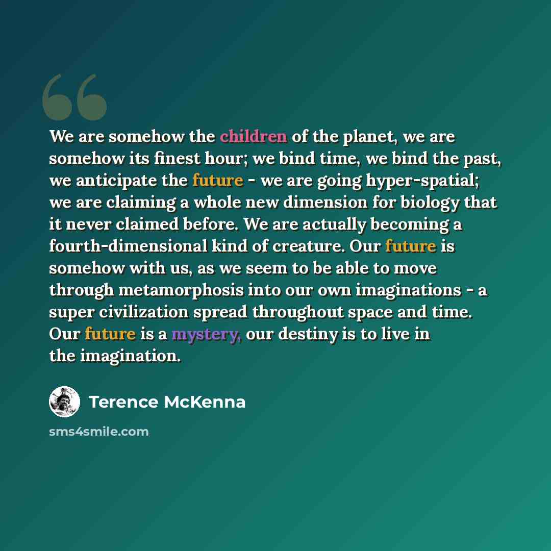 “We are somehow the children of the planet, we are somehow its finest hour; we bind time, we bind the past, we anticipate the future - we are going hyper-spatial; we are claiming a whole new dimension for biology that it never claimed before. We are actually becoming a fourth-dimensional kind of…” quote by Terence McKenna