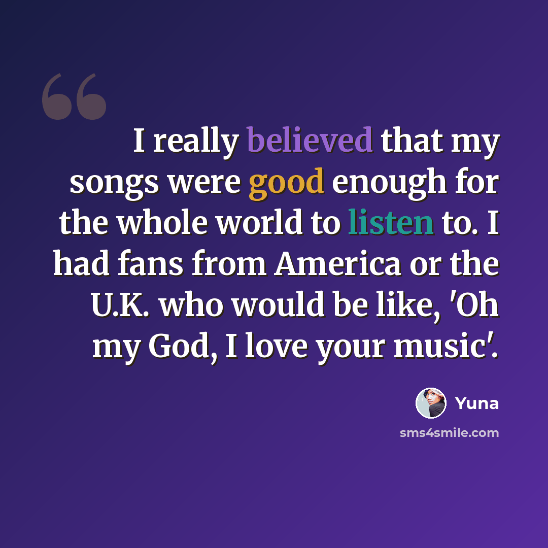 “I really believed that my songs were good enough for the whole world to listen to. I had fans from America or the U.K. who would be like, 'Oh my God, I love your music'.” quote by Yuna
