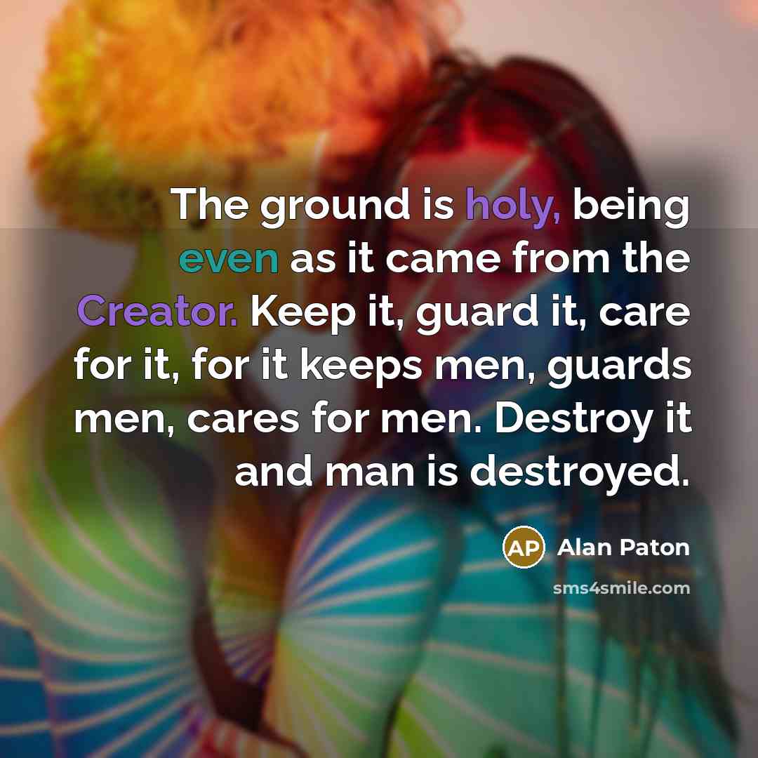 “The ground is holy, being even as it came from the Creator. Keep it, guard it, care for it, for it keeps men, guards men, cares for men. Destroy it and man is destroyed.” quote by Alan Paton