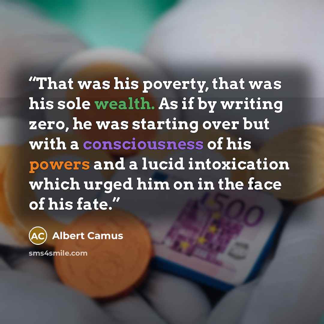 “That was his poverty, that was his sole wealth. As if by writing zero, he was starting over but with a consciousness of his powers and a lucid intoxication which urged him on in the face of his fate.” quote by Albert Camus