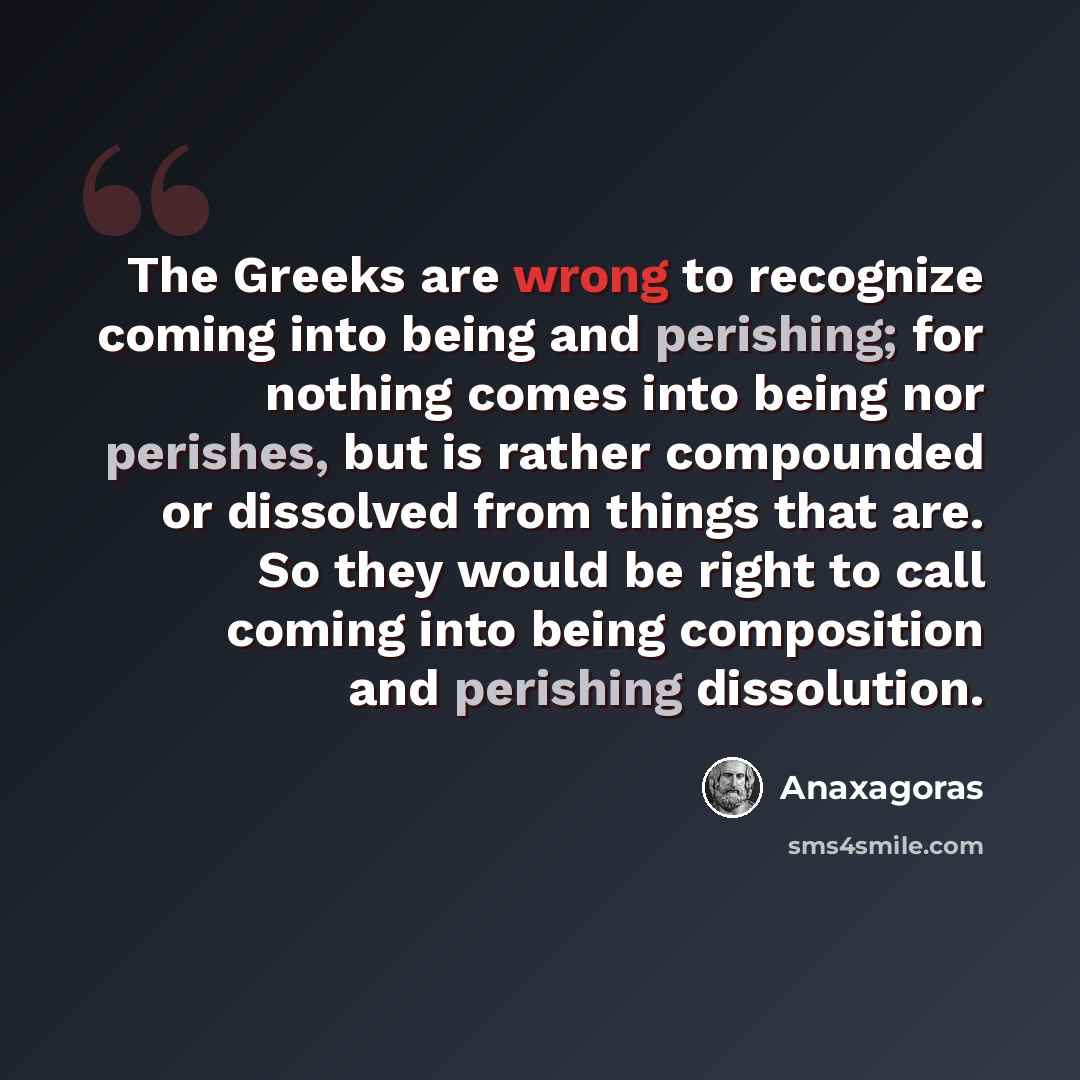 “The Greeks are wrong to recognize coming into being and perishing; for nothing comes into being nor perishes, but is rather compounded or dissolved from things that are. So they would be right to call coming into being composition and perishing dissolution.” quote by Anaxagoras