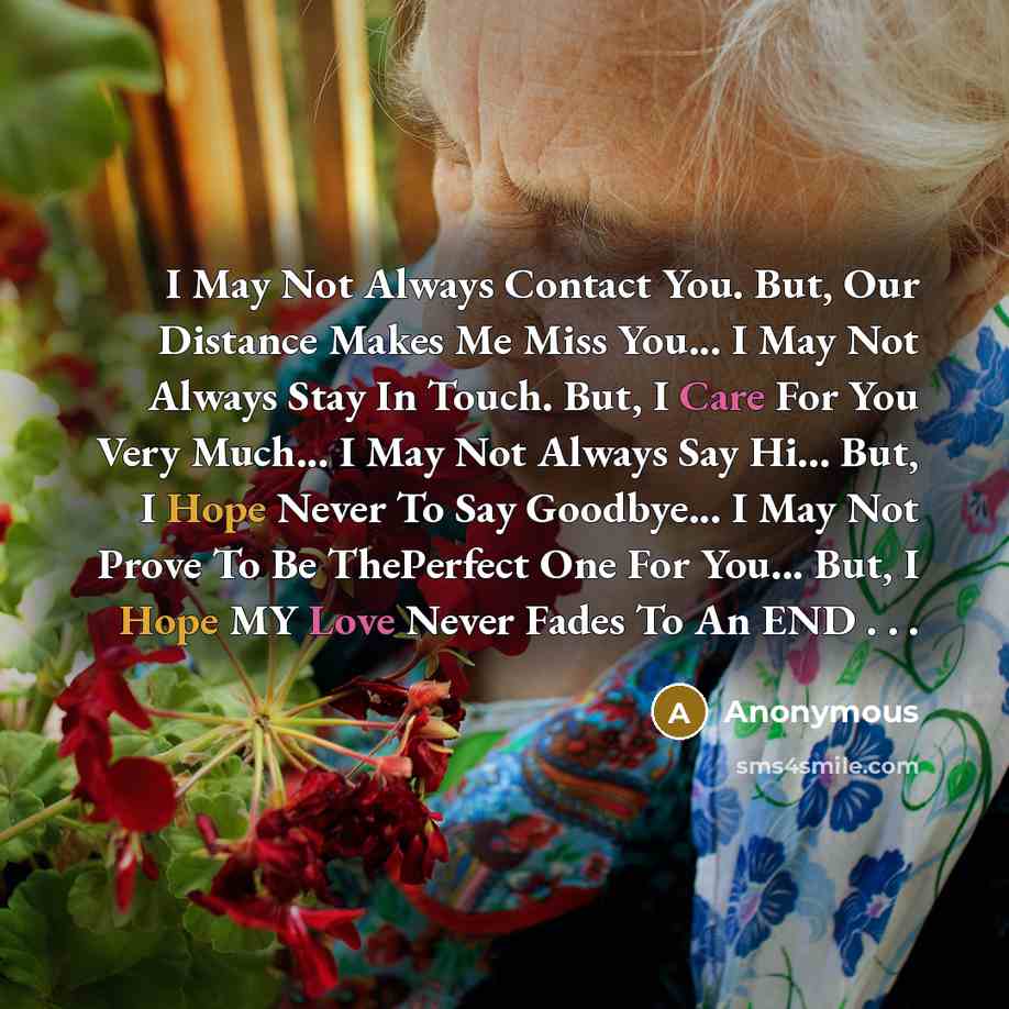 “I May Not Always Contact You. But, Our Distance Makes Me Miss You... I May Not Always Stay In Touch. But, I Care For You Very Much... I May Not Always Say Hi... But, I Hope Never To Say Goodbye... I May Not Prove To Be ThePerfect One For You... But, I Hope MY Love Never Fades To An END . . .” quote by Anonymous