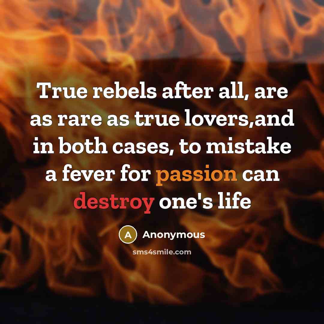 “True rebels after all, are as rare as true lovers,and in both cases, to mistake a fever for passion can destroy one's life” quote by Anonymous