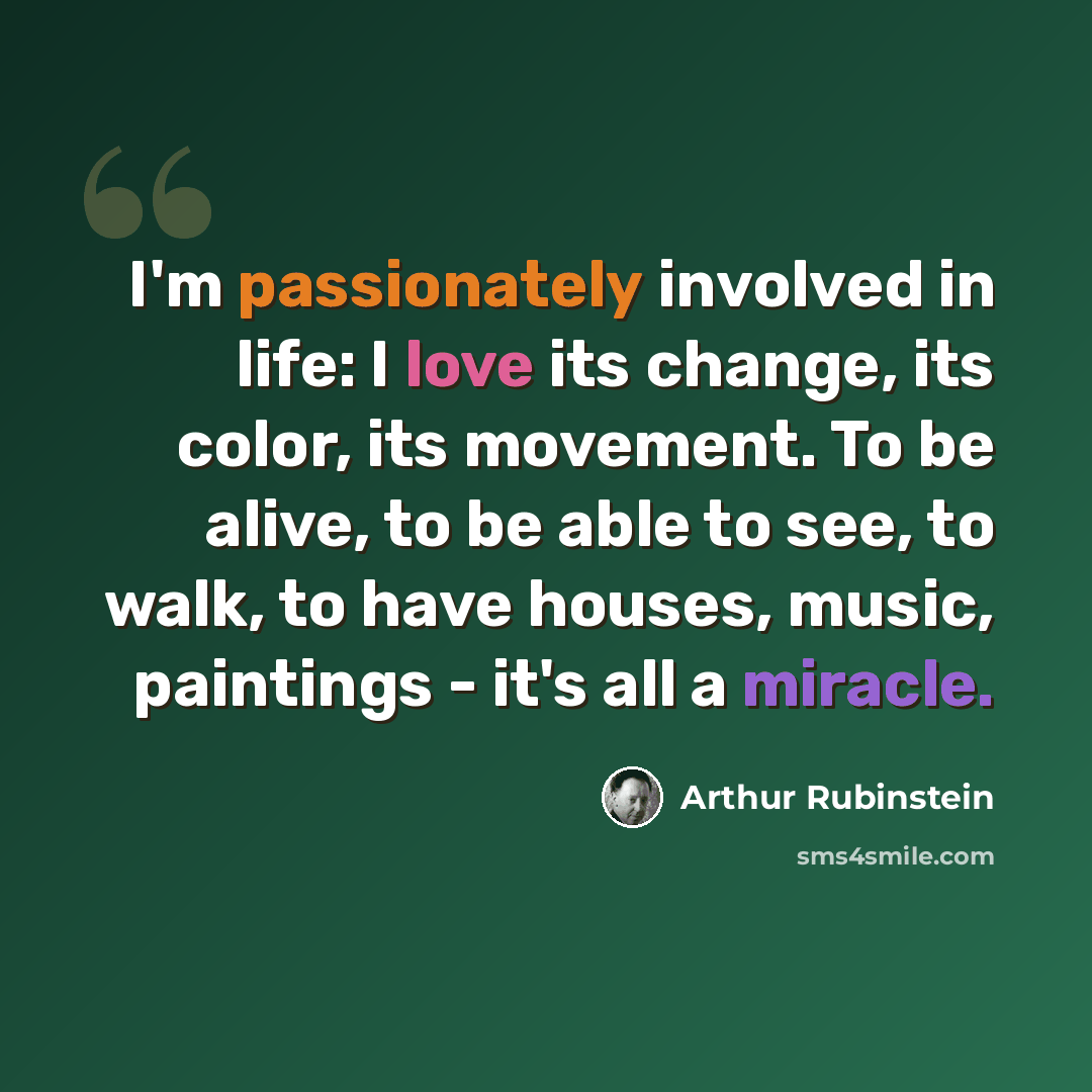 “I'm passionately involved in life: I love its change, its color, its movement. To be alive, to be able to see, to walk, to have houses, music, paintings - it's all a miracle.” quote by Arthur Rubinstein
