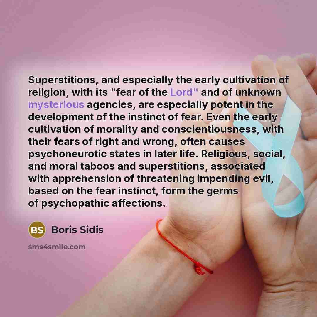 “Superstitions, and especially the early cultivation of religion, with its "fear of the Lord" and of unknown mysterious agencies, are especially potent in the development of the instinct of fear. Even the early cultivation of morality and conscientiousness, with their fears of right and wrong…” quote by Boris Sidis