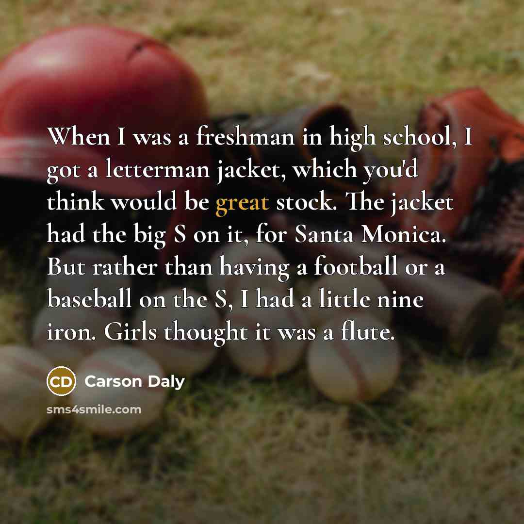 “When I was a freshman in high school, I got a letterman jacket, which you'd think would be great stock. The jacket had the big S on it, for Santa Monica. But rather than having a football or a baseball on the S, I had a little nine iron. Girls thought it was a flute.” quote by Carson Daly