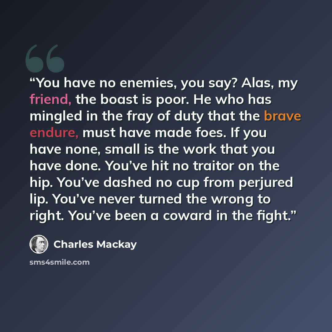 “You have no enemies, you say? Alas, my friend, the boast is poor. He who has mingled in the fray of duty that the brave endure, must have made foes. If you have none, small is the work that you have done. You’ve hit no traitor on the hip. You’ve dashed no cup from perjured lip. You’ve never turned…” quote by Charles Mackay