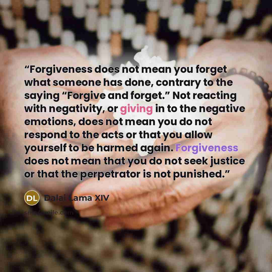 “Forgiveness does not mean you forget what someone has done, contrary to the saying “Forgive and forget.” Not reacting with negativity, or giving in to the negative emotions, does not mean you do not respond to the acts or that you allow yourself to be harmed again. Forgiveness does not mean that…” quote by Dalai Lama XIV