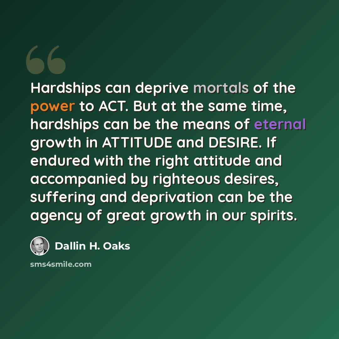 “Hardships can deprive mortals of the power to ACT. But at the same time, hardships can be the means of eternal growth in ATTITUDE and DESIRE. If endured with the right attitude and accompanied by righteous desires, suffering and deprivation can be the agency of great growth in our spirits.” quote by Dallin H. Oaks