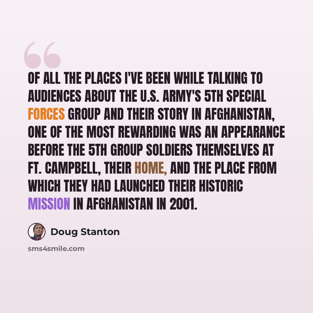 “Of all the places I've been while talking to audiences about the U.S. Army's 5th Special Forces Group and their story in Afghanistan, one of the most rewarding was an appearance before the 5th Group soldiers themselves at Ft. Campbell, their home, and the place from which they had launched their…” quote by Doug Stanton