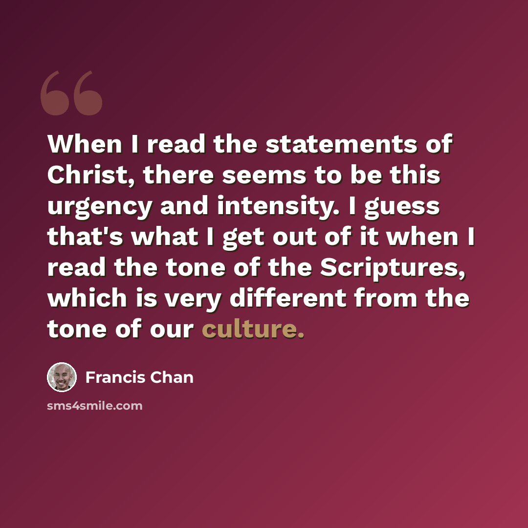 “When I read the statements of Christ, there seems to be this urgency and intensity. I guess that's what I get out of it when I read the tone of the Scriptures, which is very different from the tone of our culture.” quote by Francis Chan