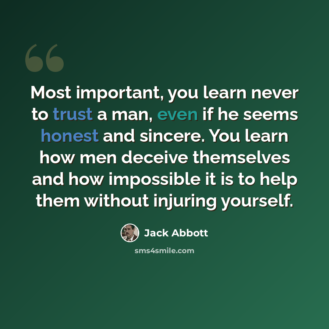 “Most important, you learn never to trust a man, even if he seems honest and sincere. You learn how men deceive themselves and how impossible it is to help them without injuring yourself.” quote by Jack Abbott