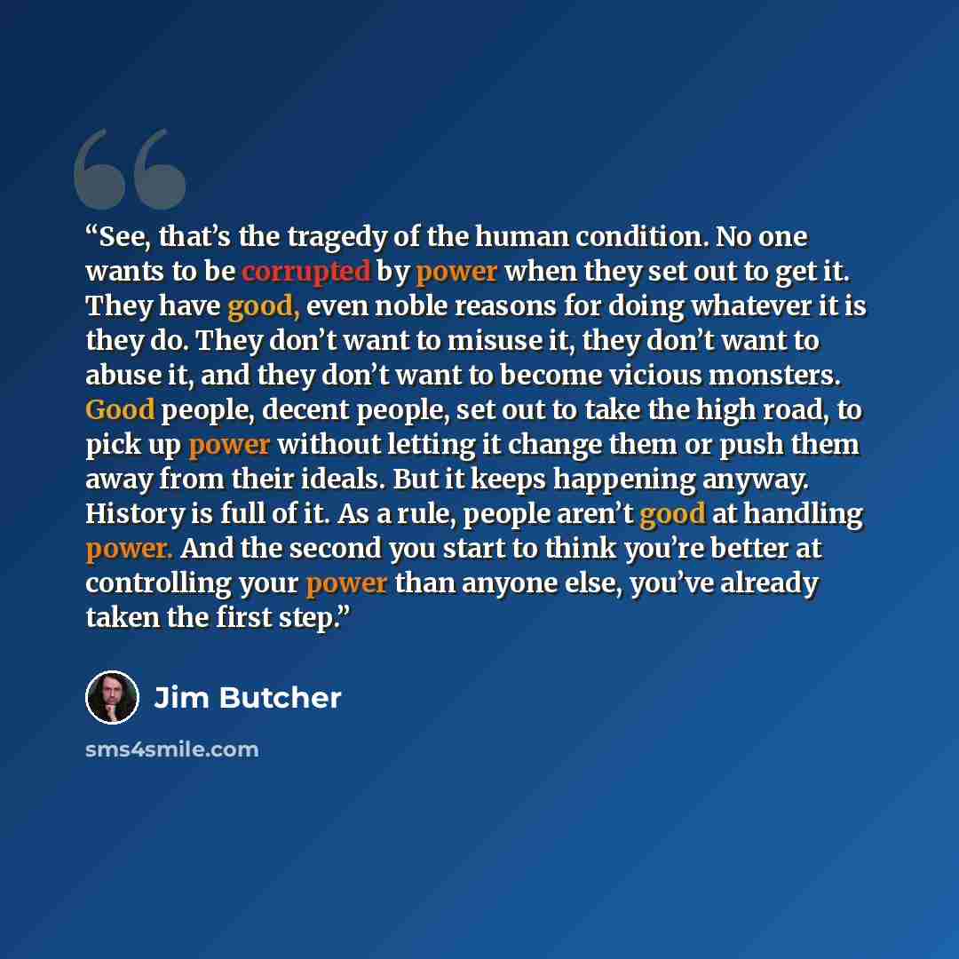 “See, that’s the tragedy of the human condition. No one wants to be corrupted by power when they set out to get it. They have good, even noble reasons for doing whatever it is they do. They don’t want to misuse it, they don’t want to abuse it, and they don’t want to become vicious monsters. Good…” quote by Jim Butcher