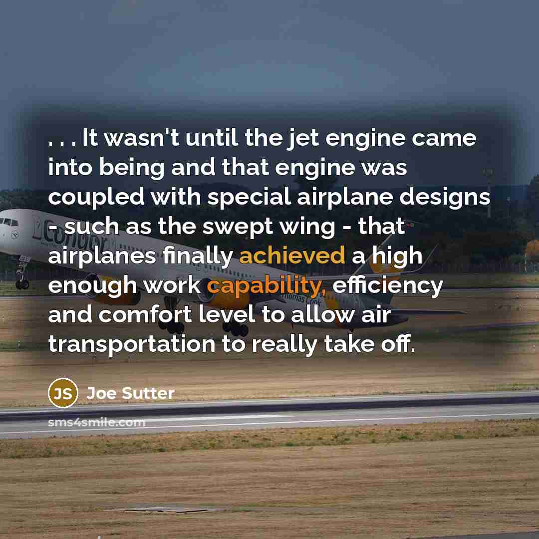 “. . . It wasn't until the jet engine came into being and that engine was coupled with special airplane designs - such as the swept wing - that airplanes finally achieved a high enough work capability, efficiency and comfort level to allow air transportation to really take off.” quote by Joe Sutter