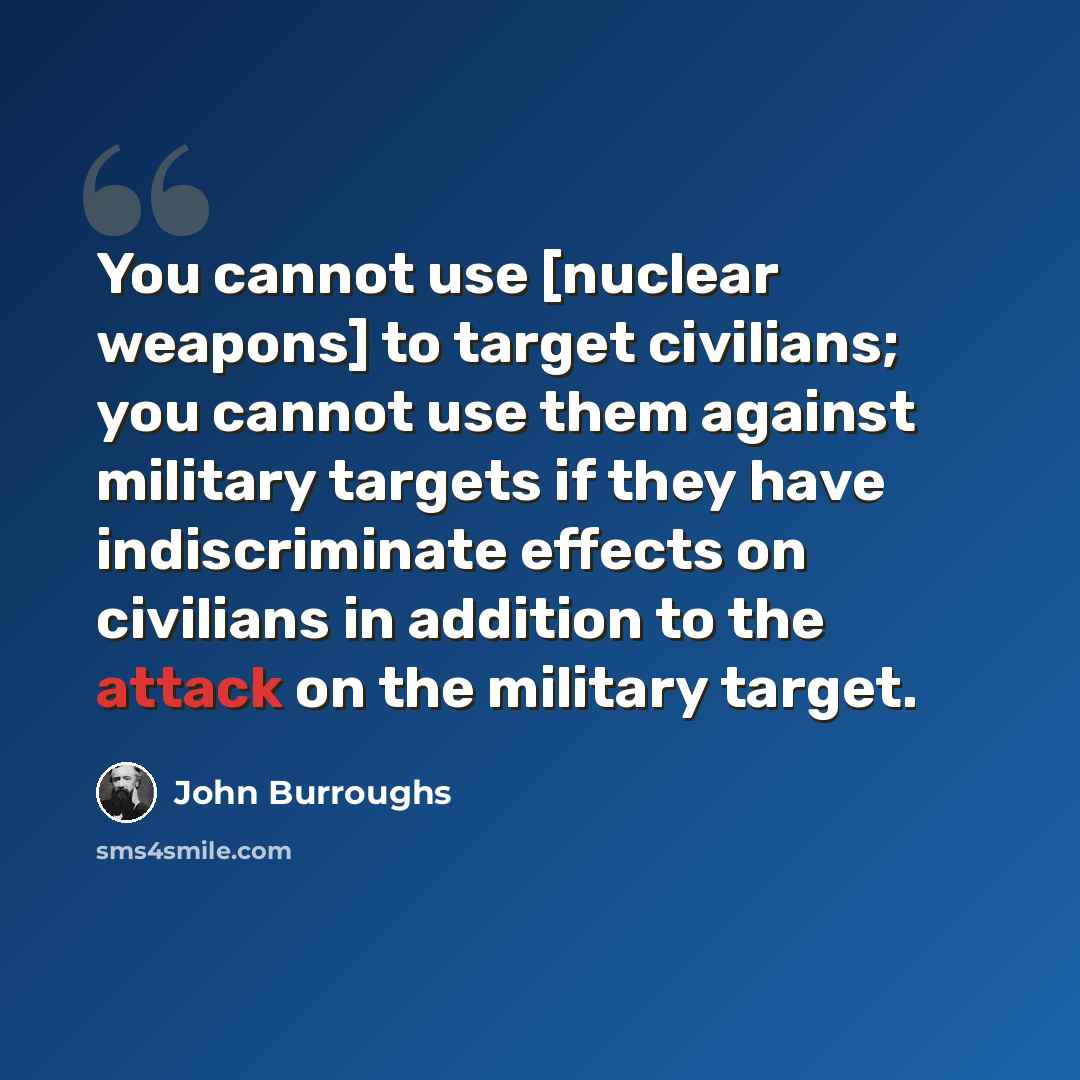 “You cannot use [nuclear weapons] to target civilians; you cannot use them against military targets if they have indiscriminate effects on civilians in addition to the attack on the military target.” quote by John Burroughs
