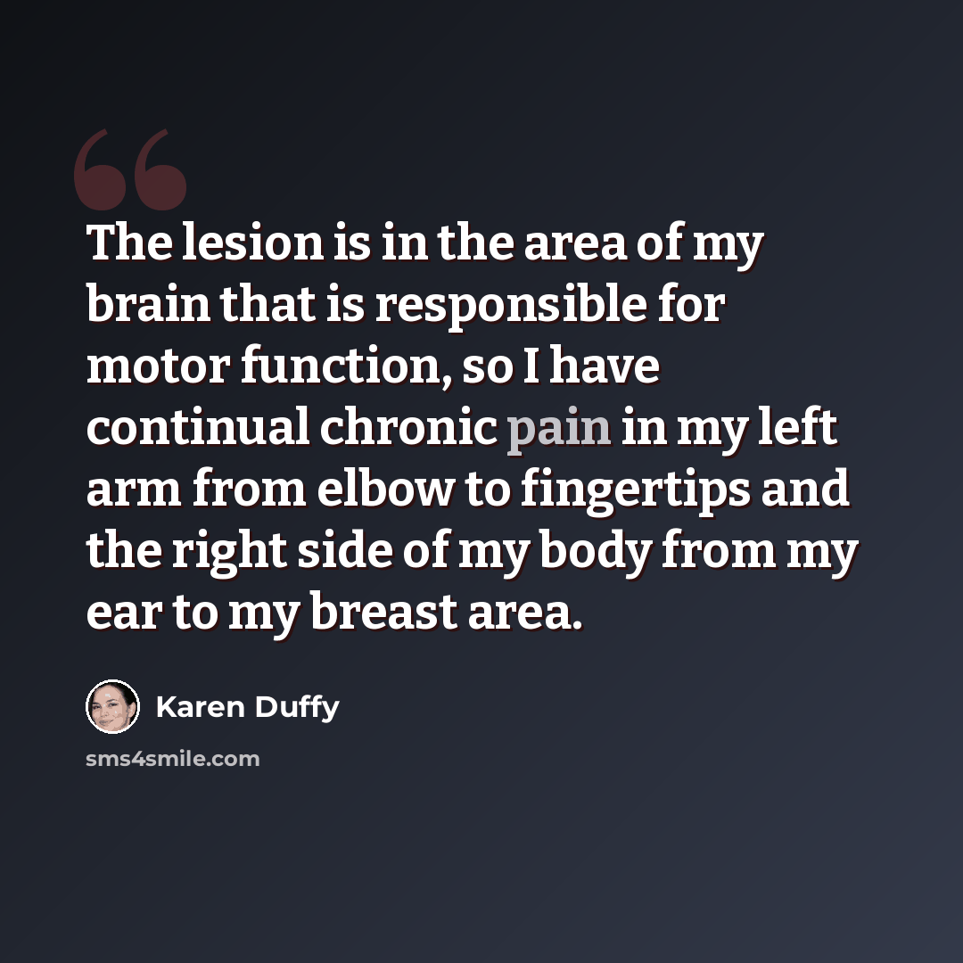 “The lesion is in the area of my brain that is responsible for motor function, so I have continual chronic pain in my left arm from elbow to fingertips and the right side of my body from my ear to my breast area.” quote by Karen Duffy