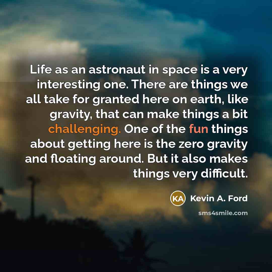 “Life as an astronaut in space is a very interesting one. There are things we all take for granted here on earth, like gravity, that can make things a bit challenging. One of the fun things about getting here is the zero gravity and floating around. But it also makes things very difficult.” quote by Kevin A. Ford