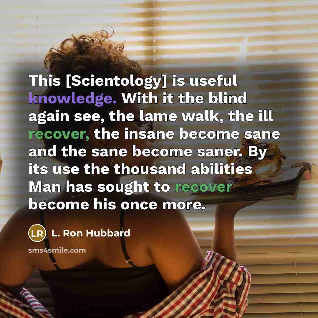 “This [Scientology] is useful knowledge. With it the blind again see, the lame walk, the ill recover, the insane become sane and the sane become saner. By its use the thousand abilities Man has sought to recover become his once more.” quote by L. Ron Hubbard