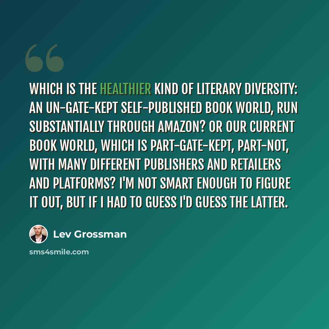 “Which is the healthier kind of literary diversity: an un-gate-kept self-published book world, run substantially through Amazon? Or our current book world, which is part-gate-kept, part-not, with many different publishers and retailers and platforms? I'm not smart enough to figure it out, but if I…” quote by Lev Grossman