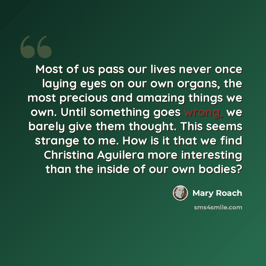 “Most of us pass our lives never once laying eyes on our own organs, the most precious and amazing things we own. Until something goes wrong, we barely give them thought. This seems strange to me. How is it that we find Christina Aguilera more interesting than the inside of our own bodies?” quote by Mary Roach