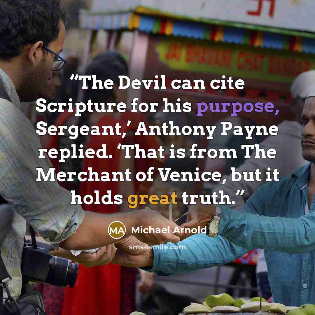 “The Devil can cite Scripture for his purpose, Sergeant,’ Anthony Payne replied. ‘That is from The Merchant of Venice, but it holds great truth.” quote by Michael Arnold