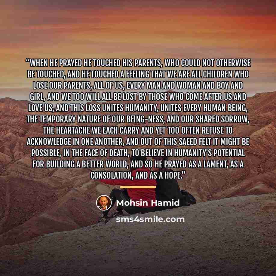 “When he prayed he touched his parents, who could not otherwise be touched, and he touched a feeling that we are all children who lose our parents, all of us, every man and woman and boy and girl, and we too will all be lost by those who come after us and love us, and this loss unites humanity…” quote by Mohsin Hamid