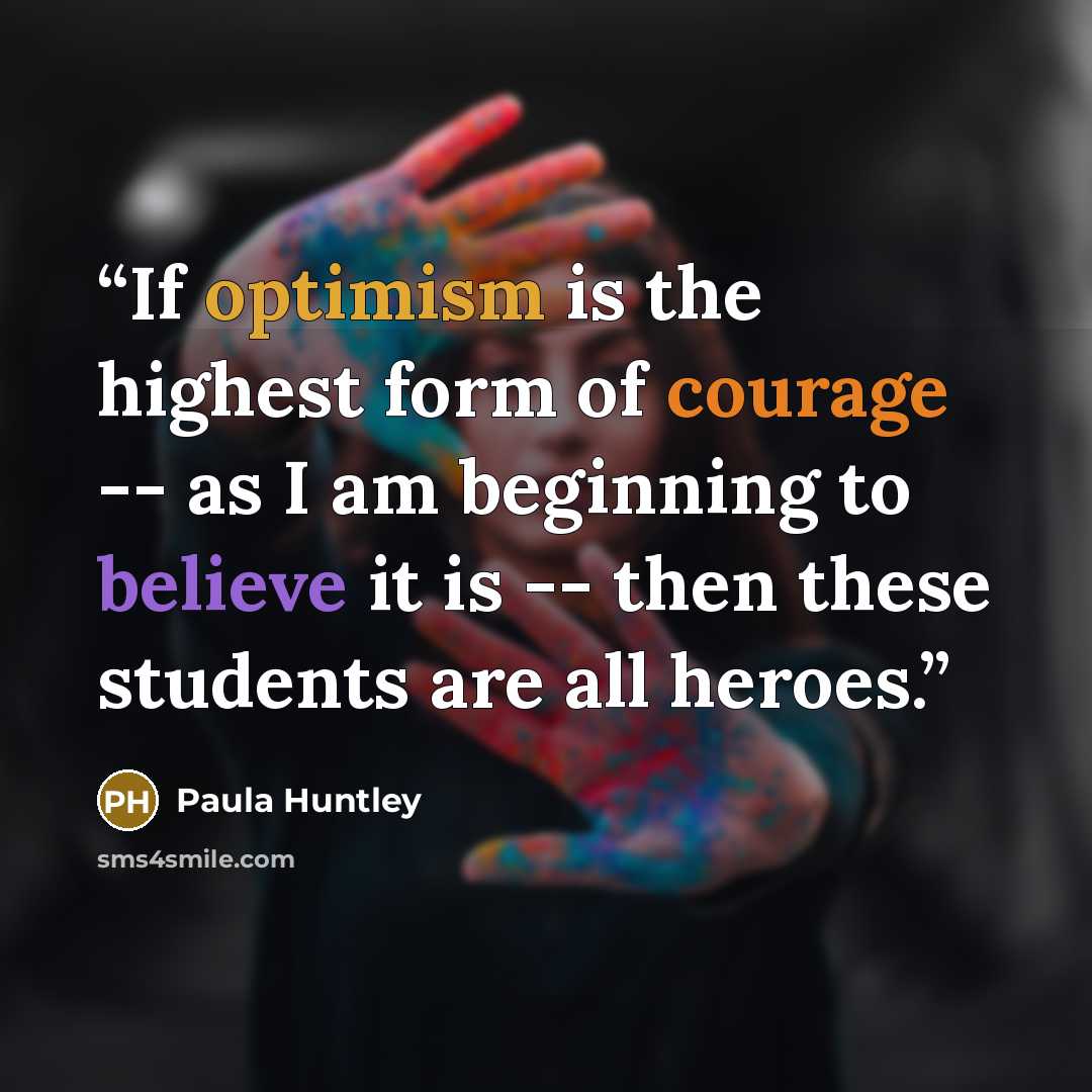 “If optimism is the highest form of courage -- as I am beginning to believe it is -- then these students are all heroes.” quote by Paula Huntley