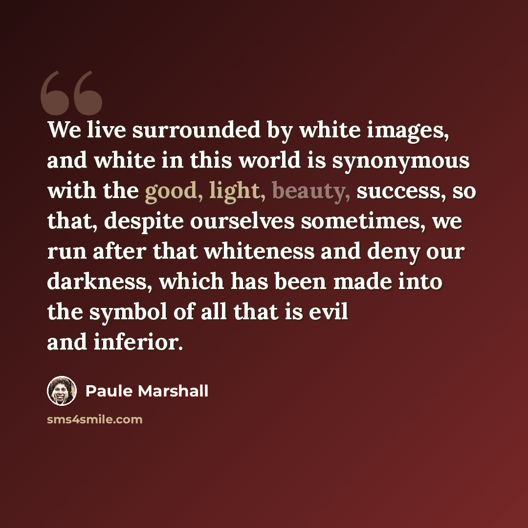 “We live surrounded by white images, and white in this world is synonymous with the good, light, beauty, success, so that, despite ourselves sometimes, we run after that whiteness and deny our darkness, which has been made into the symbol of all that is evil and inferior.” quote by Paule Marshall
