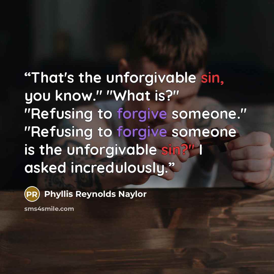 “That's the unforgivable sin, you know." "What is?" "Refusing to forgive someone." "Refusing to forgive someone is the unforgivable sin?" I asked incredulously.” quote by Phyllis Reynolds Naylor