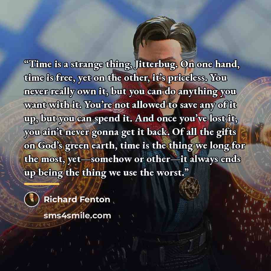“Time is a strange thing, Jitterbug. On one hand, time is free, yet on the other, it’s priceless. You never really own it, but you can do anything you want with it. You’re not allowed to save any of it up, but you can spend it. And once you’ve lost it, you ain’t never gonna get it back. Of all the…” quote by Richard Fenton
