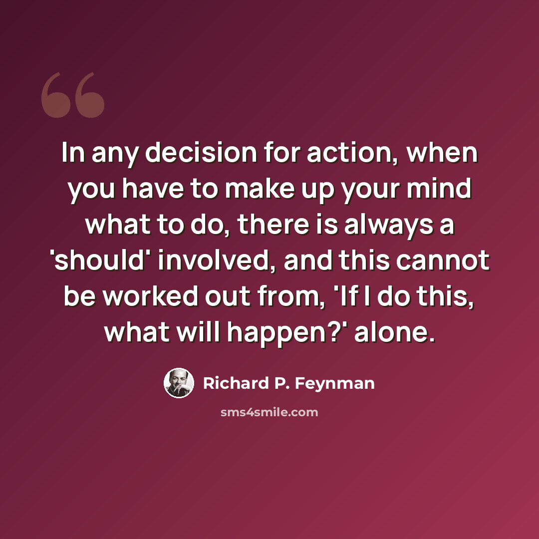 “In any decision for action, when you have to make up your mind what to do, there is always a 'should' involved, and this cannot be worked out from, 'If I do this, what will happen?' alone.” quote by Richard P. Feynman