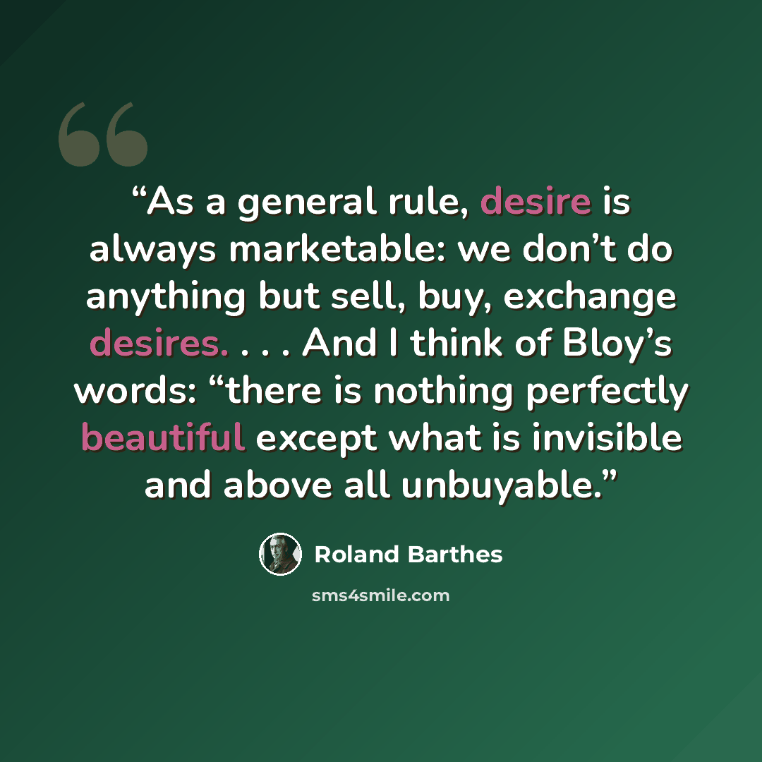 “As a general rule, desire is always marketable: we don’t do anything but sell, buy, exchange desires. . . . And I think of Bloy’s words: “there is nothing perfectly beautiful except what is invisible and above all unbuyable.” quote by Roland Barthes