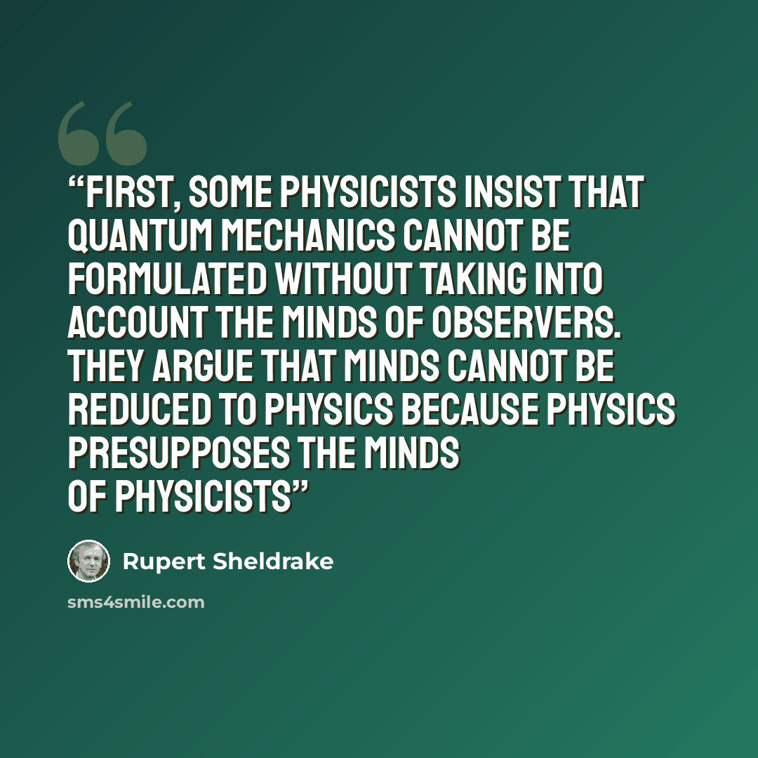 “First, some physicists insist that quantum mechanics cannot be formulated without taking into account the minds of observers. They argue that minds cannot be reduced to physics because physics presupposes the minds of physicists” quote by Rupert Sheldrake