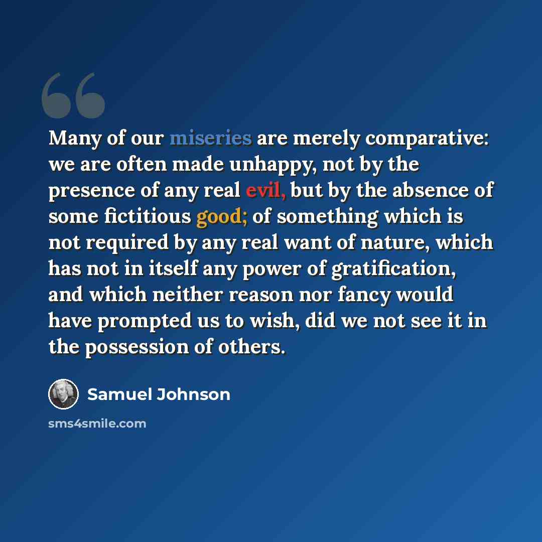 “Many of our miseries are merely comparative: we are often made unhappy, not by the presence of any real evil, but by the absence of some fictitious good; of something which is not required by any real want of nature, which has not in itself any power of gratification, and which neither reason nor…” quote by Samuel Johnson