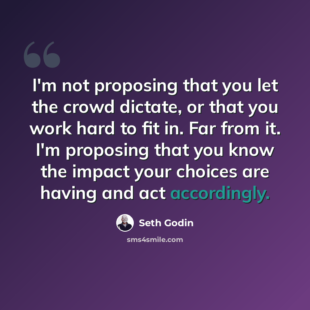 “I'm not proposing that you let the crowd dictate, or that you work hard to fit in. Far from it. I'm proposing that you know the impact your choices are having and act accordingly.” quote by Seth Godin