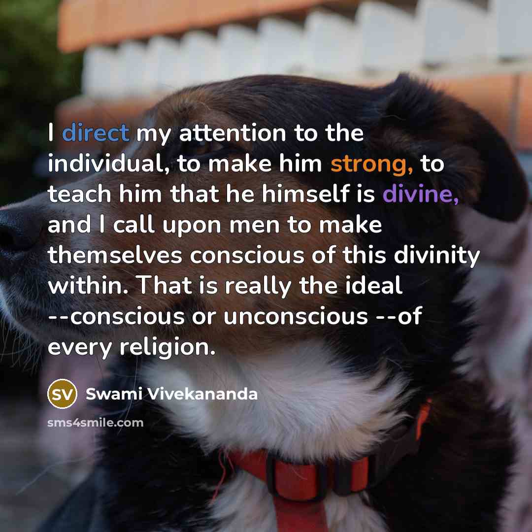 “I direct my attention to the individual, to make him strong, to teach him that he himself is divine, and I call upon men to make themselves conscious of this divinity within. That is really the ideal --conscious or unconscious --of every religion.” quote by Swami Vivekananda