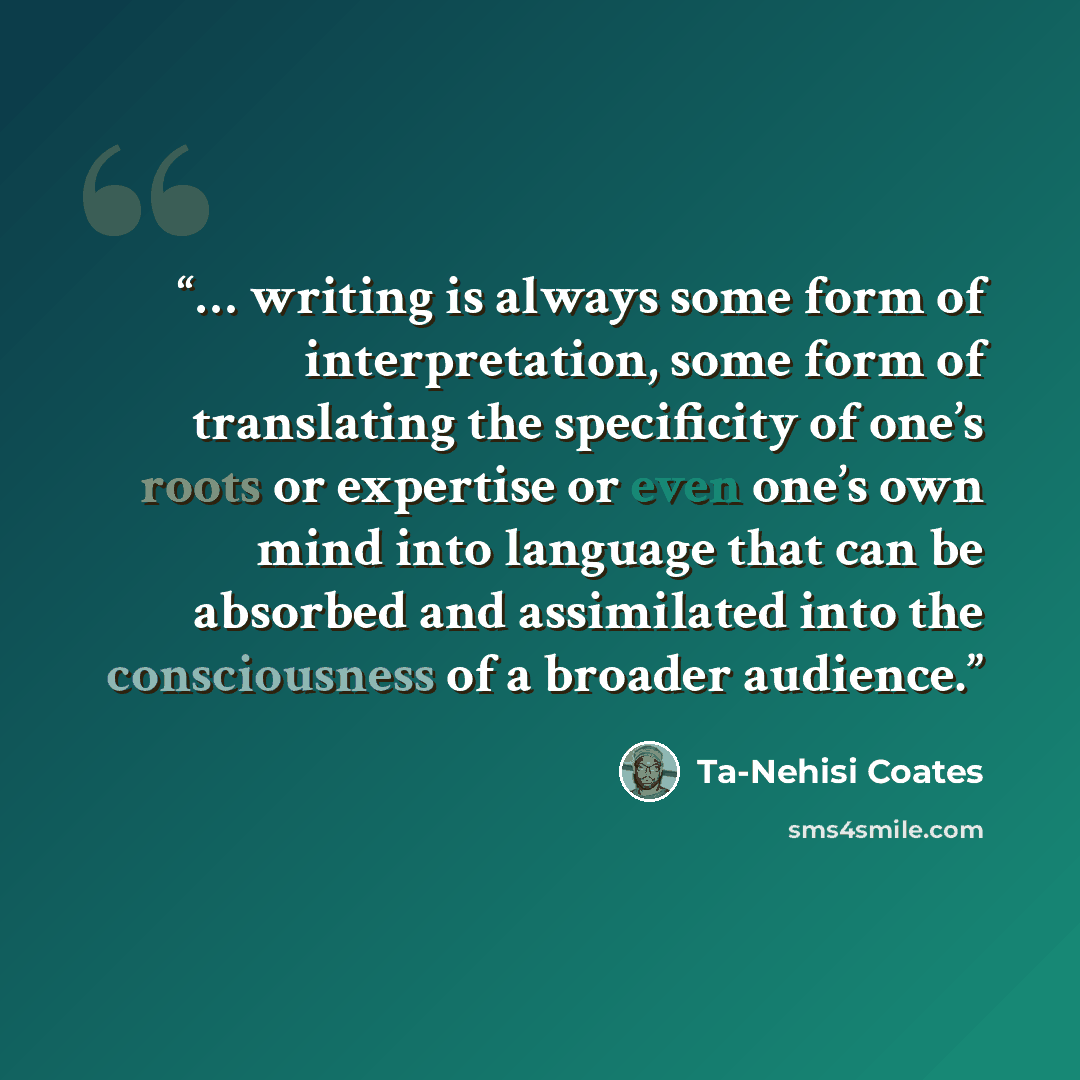 “… writing is always some form of interpretation, some form of translating the specificity of one’s roots or expertise or even one’s own mind into language that can be absorbed and assimilated into the consciousness of a broader audience.” quote by Ta-Nehisi Coates