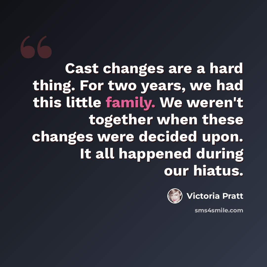 “Cast changes are a hard thing. For two years, we had this little family. We weren't together when these changes were decided upon. It all happened during our hiatus.” quote by Victoria Pratt