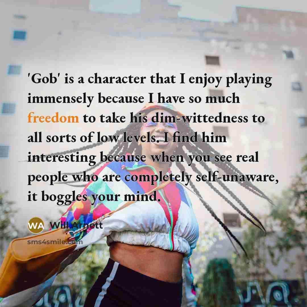“'Gob' is a character that I enjoy playing immensely because I have so much freedom to take his dim-wittedness to all sorts of low levels. I find him interesting because when you see real people who are completely self-unaware, it boggles your mind.” quote by Will Arnett