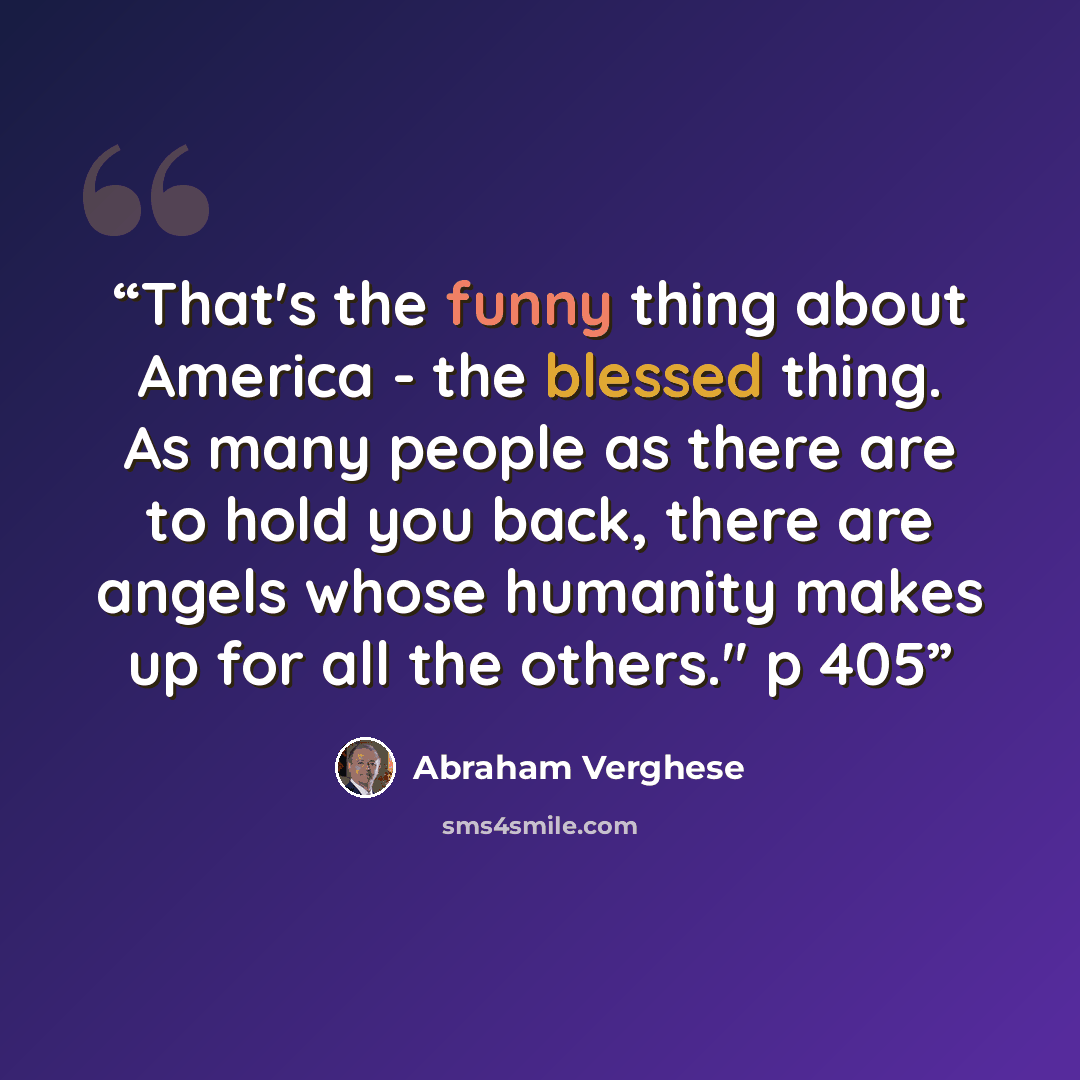 “That's the funny thing about America - the blessed thing. As many people as there are to hold you back, there are angels whose humanity makes up for all the others." p 405” quote by Abraham Verghese