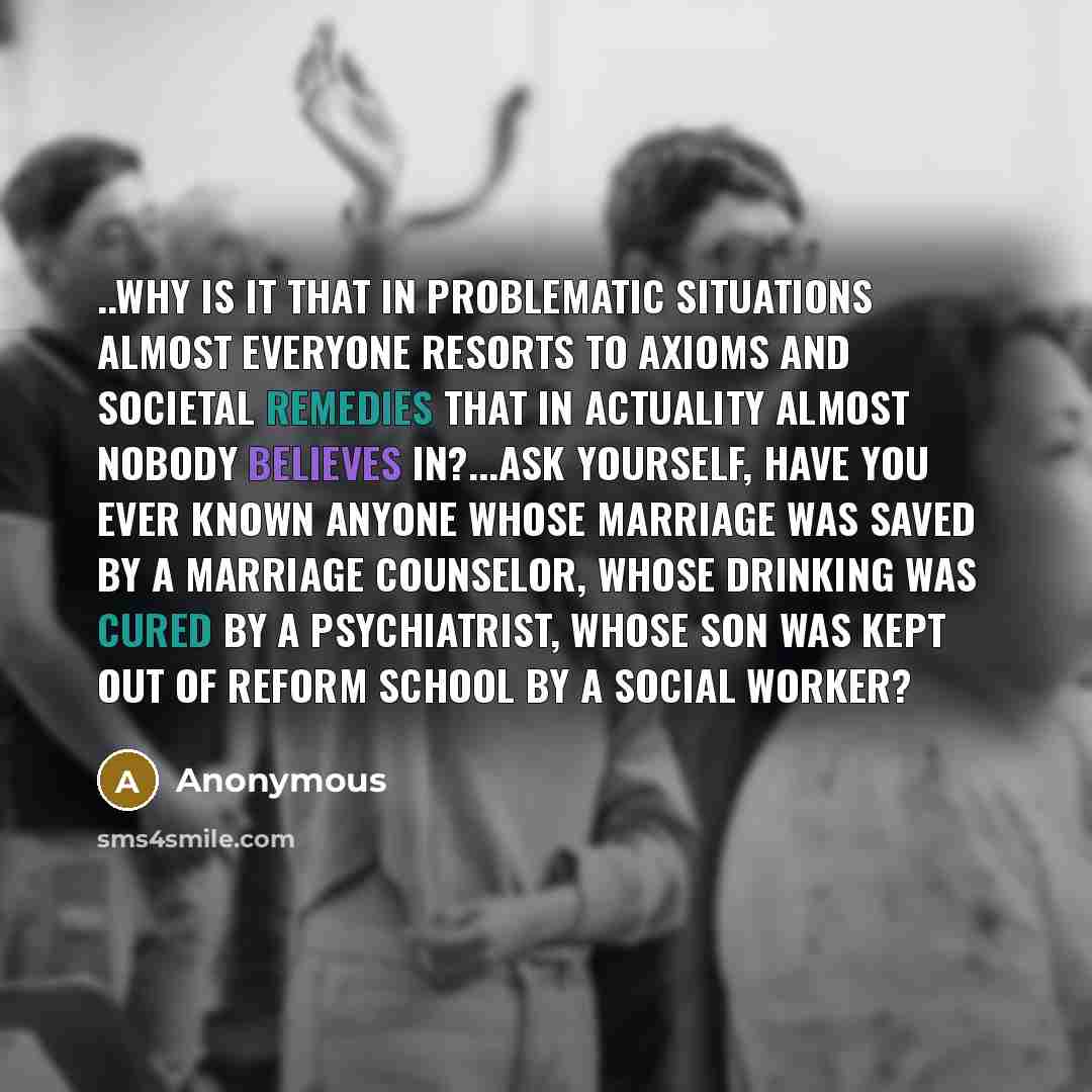 “..why is it that in problematic situations almost everyone resorts to axioms and societal remedies that in actuality almost nobody believes in?...ask yourself, have you ever known anyone whose marriage was saved by a marriage counselor, whose drinking was cured by a psychiatrist, whose son was…” quote by Anonymous