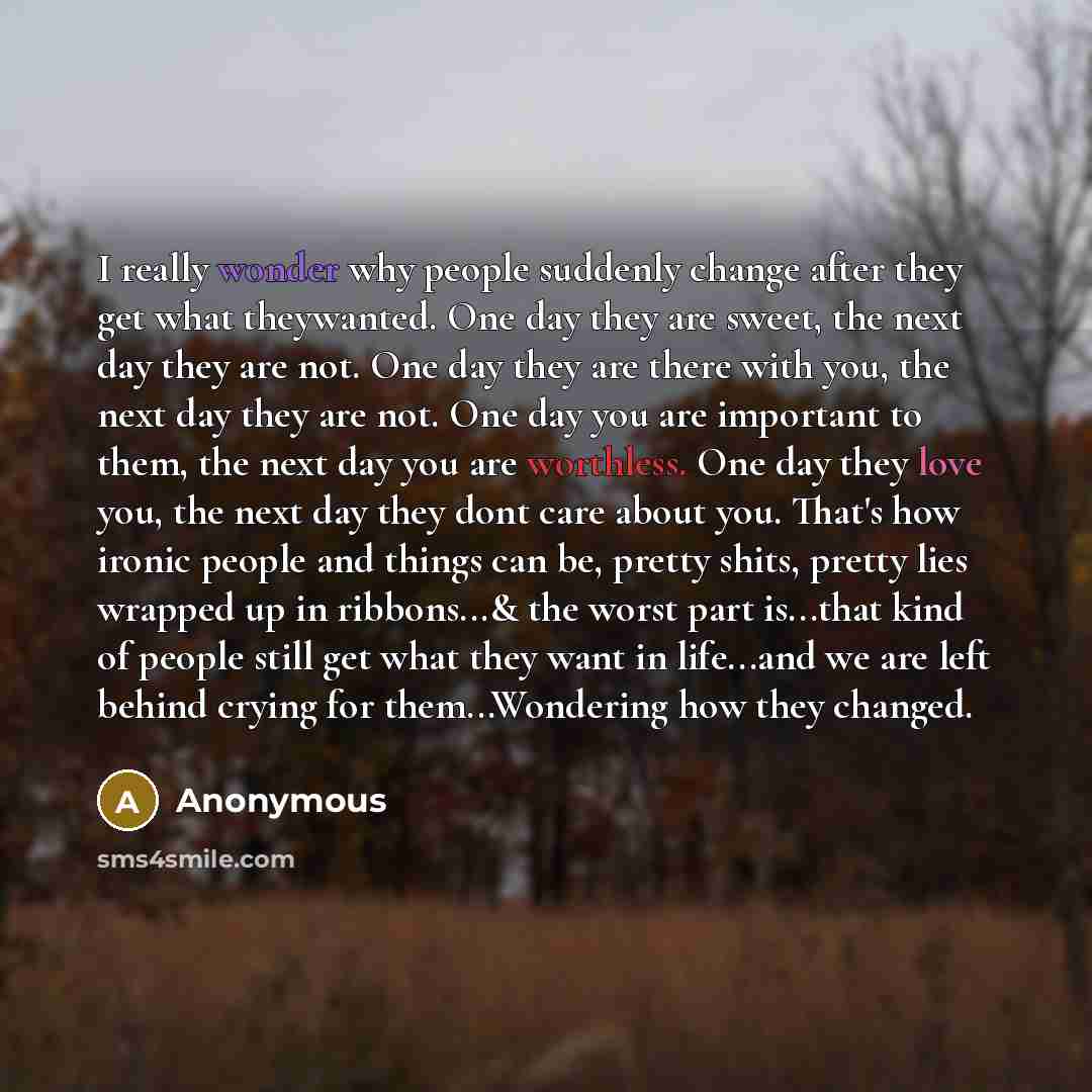 “I really wonder why people suddenly change after they get what theywanted. One day they are sweet, the next day they are not. One day they are there with you, the next day they are not. One day you are important to them, the next day you are worthless. One day they love you, the next day they dont…” quote by Anonymous