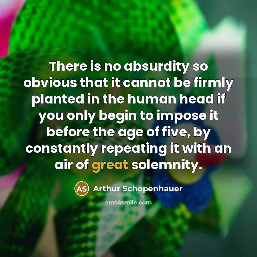 “There is no absurdity so obvious that it cannot be firmly planted in the human head if you only begin to impose it before the age of five, by constantly repeating it with an air of great solemnity.” quote by Arthur Schopenhauer