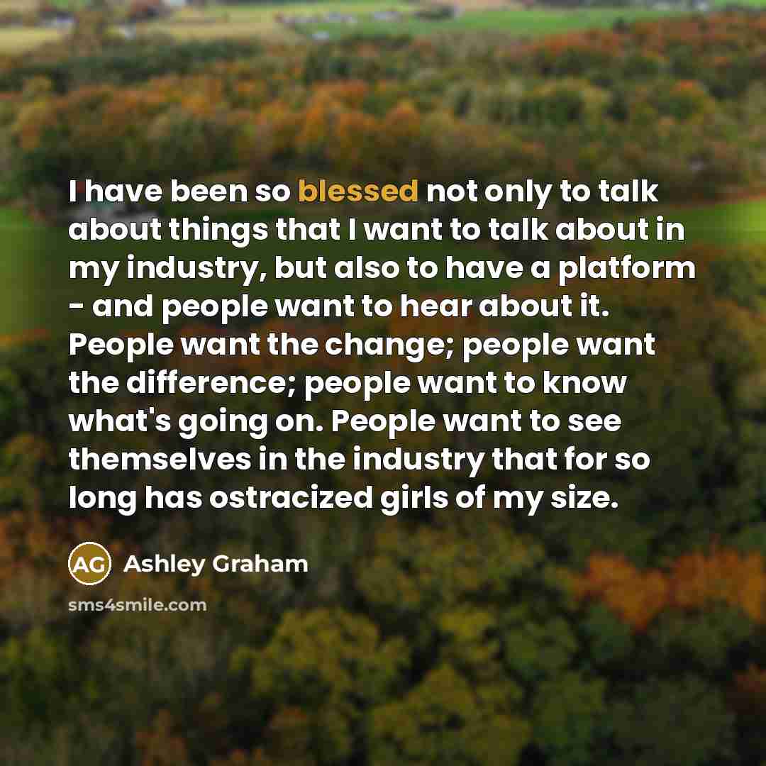 “I have been so blessed not only to talk about things that I want to talk about in my industry, but also to have a platform - and people want to hear about it. People want the change; people want the difference; people want to know what's going on. People want to see themselves in the industry that…” quote by Ashley Graham